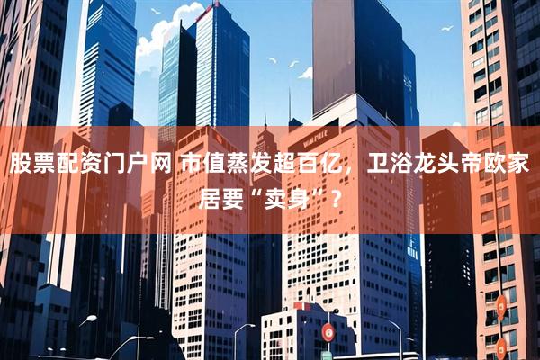 股票配资门户网 市值蒸发超百亿，卫浴龙头帝欧家居要“卖身”？
