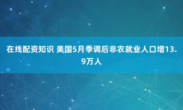 在线配资知识 美国5月季调后非农就业人口增13.9万人