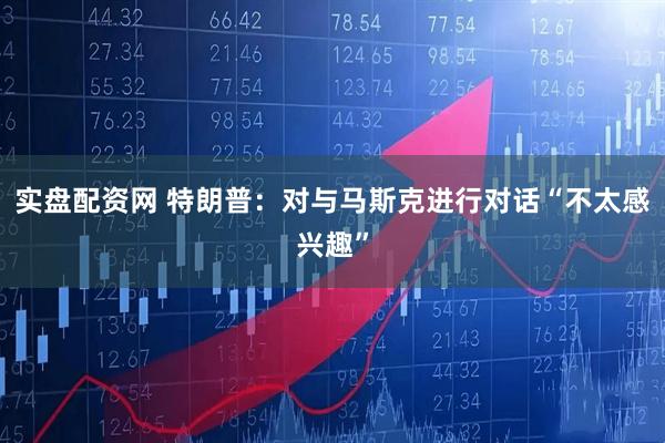 实盘配资网 特朗普：对与马斯克进行对话“不太感兴趣”