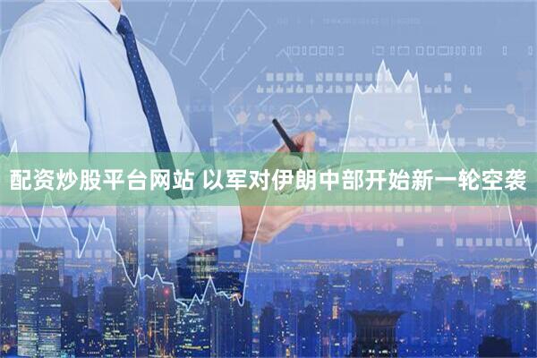 配资炒股平台网站 以军对伊朗中部开始新一轮空袭