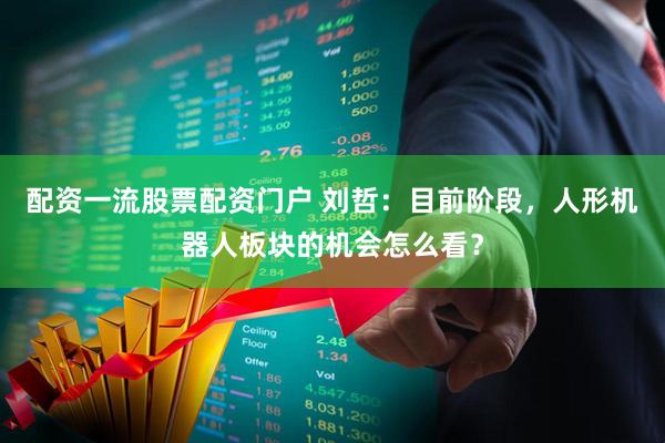 配资一流股票配资门户 刘哲：目前阶段，人形机器人板块的机会怎么看？