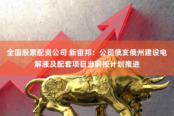全国股票配资公司 新宙邦：公司俄亥俄州建设电解液及配套项目当前按计划推进