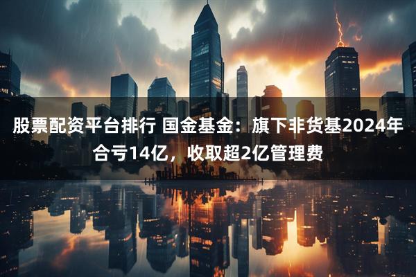 股票配资平台排行 国金基金：旗下非货基2024年合亏14亿，收取超2亿管理费