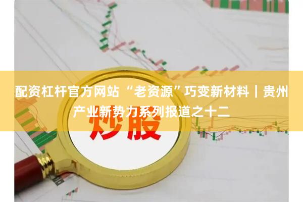 配资杠杆官方网站 “老资源”巧变新材料｜贵州产业新势力系列报道之十二