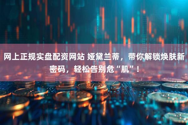 网上正规实盘配资网站 娅黛兰蒂，带你解锁焕肤新密码，轻松告别危“肌”！