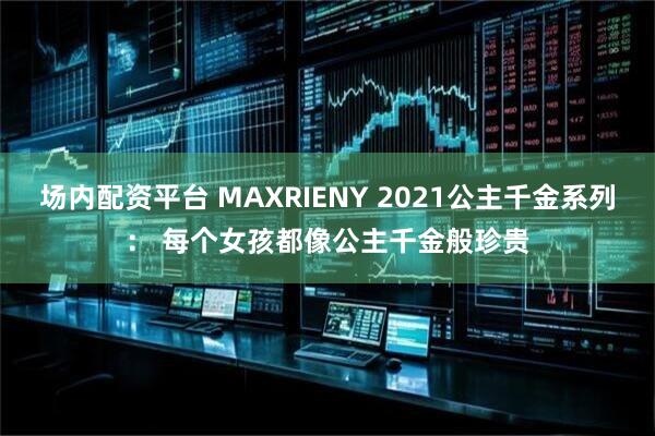 场内配资平台 MAXRIENY 2021公主千金系列： 每个女孩都像公主千金般珍贵
