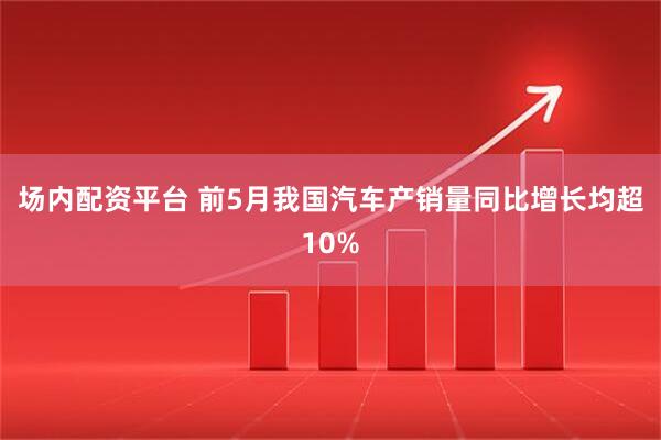 场内配资平台 前5月我国汽车产销量同比增长均超10%