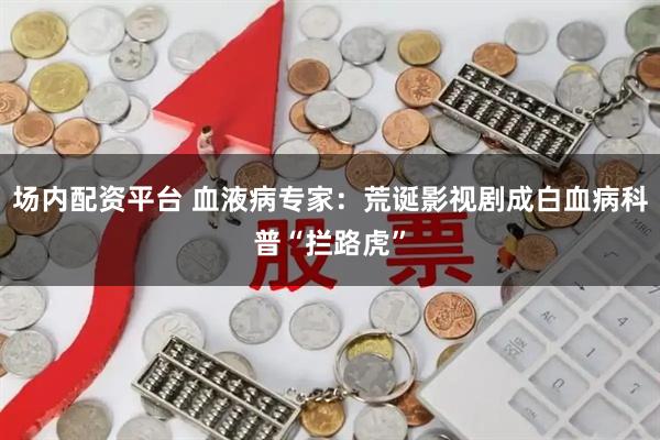 场内配资平台 血液病专家：荒诞影视剧成白血病科普“拦路虎”