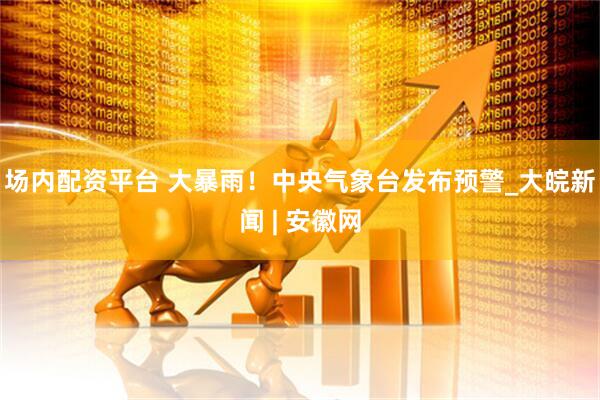 场内配资平台 大暴雨！中央气象台发布预警_大皖新闻 | 安徽网