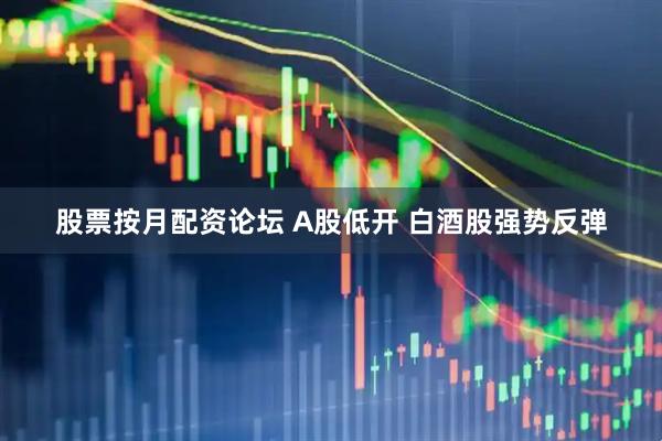 股票按月配资论坛 A股低开 白酒股强势反弹