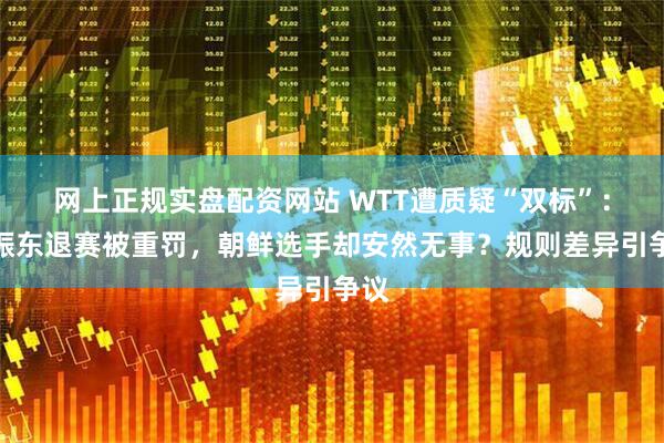 网上正规实盘配资网站 WTT遭质疑“双标”:樊振东退赛被重罚,朝鲜选手却安然无事?规则差异引争议