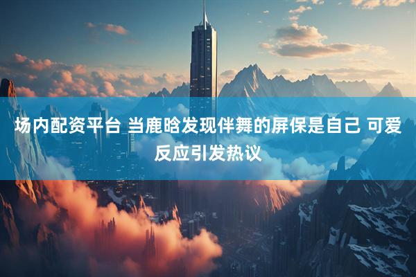 场内配资平台 当鹿晗发现伴舞的屏保是自己 可爱反应引发热议