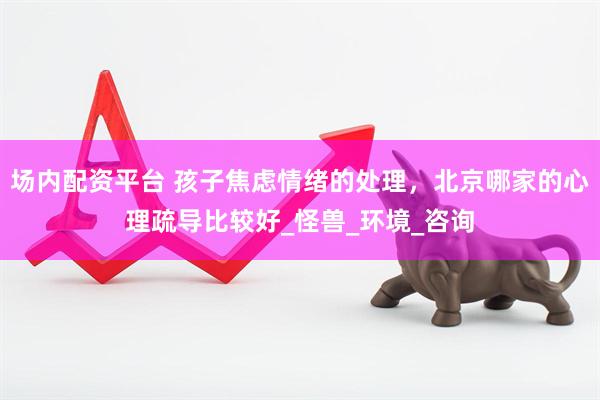场内配资平台 孩子焦虑情绪的处理，北京哪家的心理疏导比较好_怪兽_环境_咨询