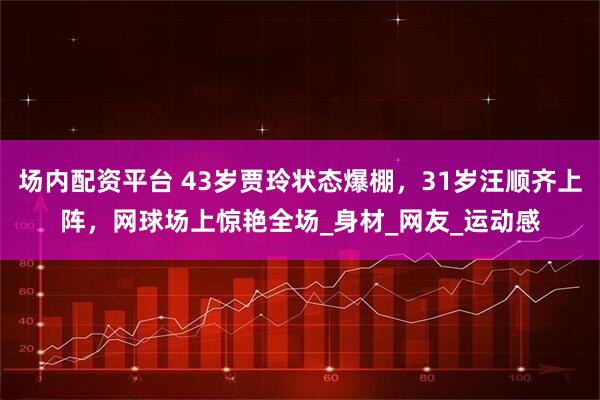 场内配资平台 43岁贾玲状态爆棚，31岁汪顺齐上阵，网球场上惊艳全场_身材_网友_运动感