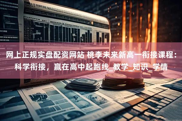 网上正规实盘配资网站 桃李未来新高一衔接课程：科学衔接，赢在高中起跑线_教学_知识_学情