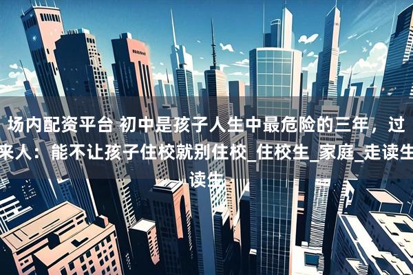 场内配资平台 初中是孩子人生中最危险的三年，过来人：能不让孩子住校就别住校_住校生_家庭_走读生