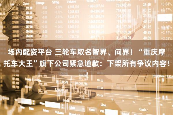 场内配资平台 三轮车取名智界、问界!“重庆摩托车大王”旗下公司紧急道歉:下架所有争议内容!