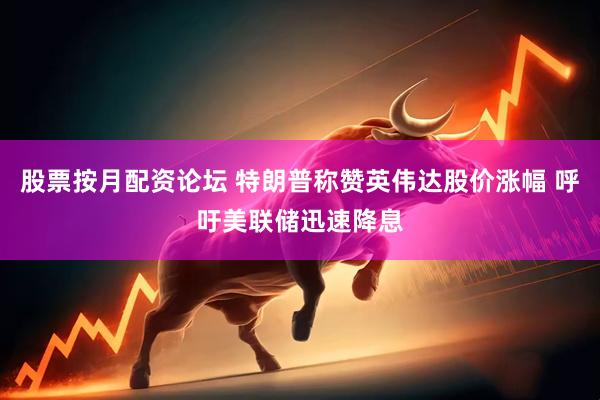 股票按月配资论坛 特朗普称赞英伟达股价涨幅 呼吁美联储迅速降息