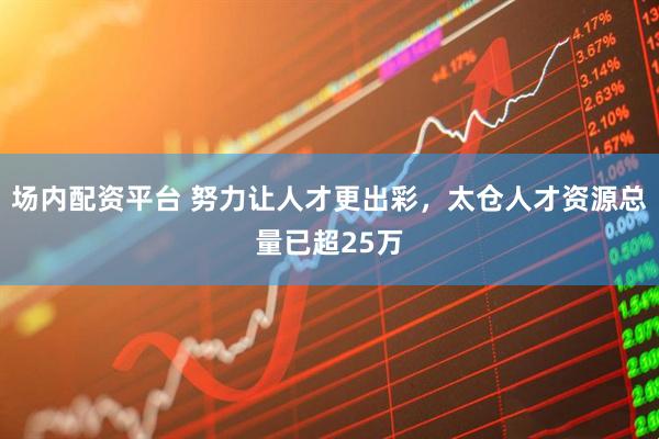 场内配资平台 努力让人才更出彩，太仓人才资源总量已超25万