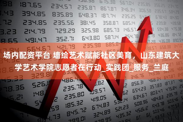 场内配资平台 墙绘艺术赋能社区美育,山东建筑大学艺术学院志愿者在行动_实践团_服务_兰庭