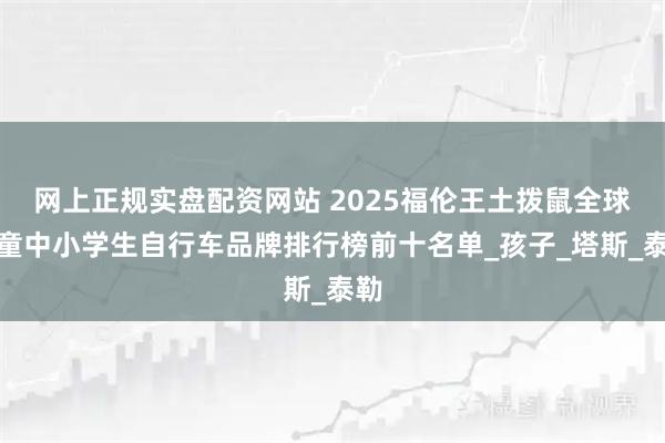 网上正规实盘配资网站 2025福伦王土拨鼠全球儿童中小学生自行车品牌排行榜前十名单_孩子_塔斯_泰勒