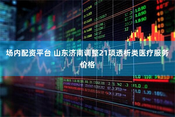 场内配资平台 山东济南调整21项透析类医疗服务价格