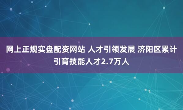 网上正规实盘配资网站 人才引领发展 济阳区累计引育技能人才2.7万人
