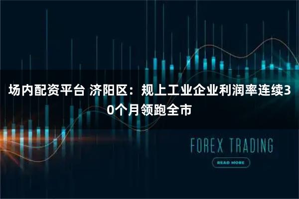 场内配资平台 济阳区:规上工业企业利润率连续30个月领跑全市