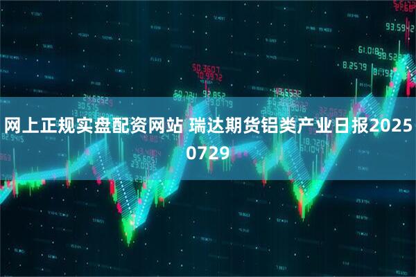 网上正规实盘配资网站 瑞达期货铝类产业日报20250729
