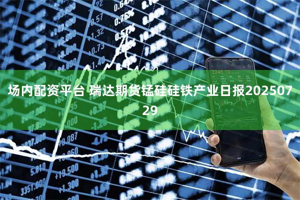 场内配资平台 瑞达期货锰硅硅铁产业日报20250729