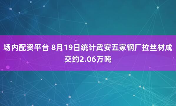 场内配资平台 8月19日统计武安五家钢厂拉丝材成交约2.06万吨