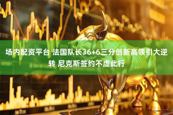 场内配资平台 法国队长36+6三分创新高领引大逆转 尼克斯签约不虚此行