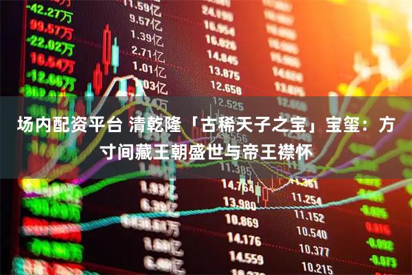 场内配资平台 清乾隆「古稀天子之宝」宝玺：方寸间藏王朝盛世与帝王襟怀