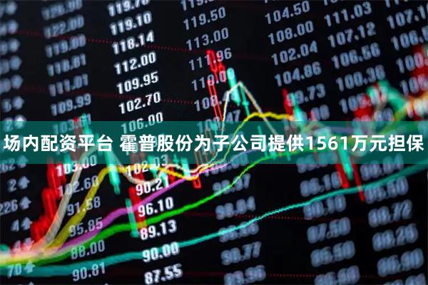 场内配资平台 霍普股份为子公司提供1561万元担保