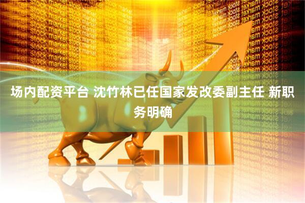 场内配资平台 沈竹林已任国家发改委副主任 新职务明确