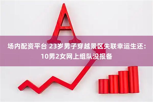 场内配资平台 23岁男子穿越景区失联幸运生还:10男2女网上组队没报备