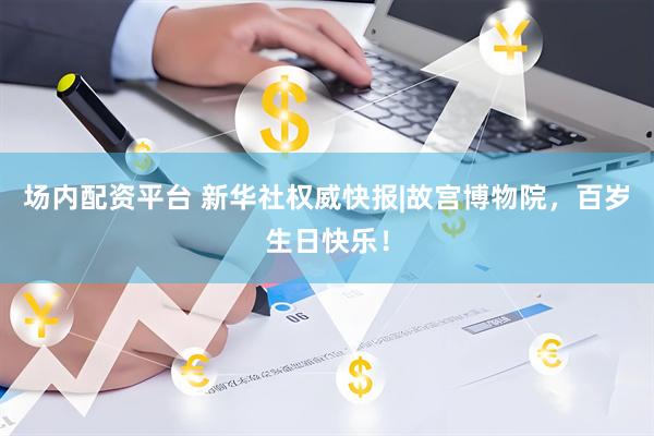场内配资平台 新华社权威快报|故宫博物院，百岁生日快乐！