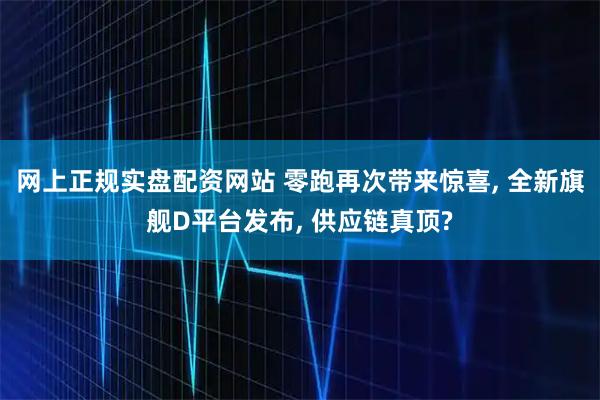 网上正规实盘配资网站 零跑再次带来惊喜, 全新旗舰D平台发布, 供应链真顶?