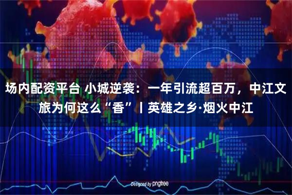 场内配资平台 小城逆袭：一年引流超百万，中江文旅为何这么“香”丨英雄之乡·烟火中江